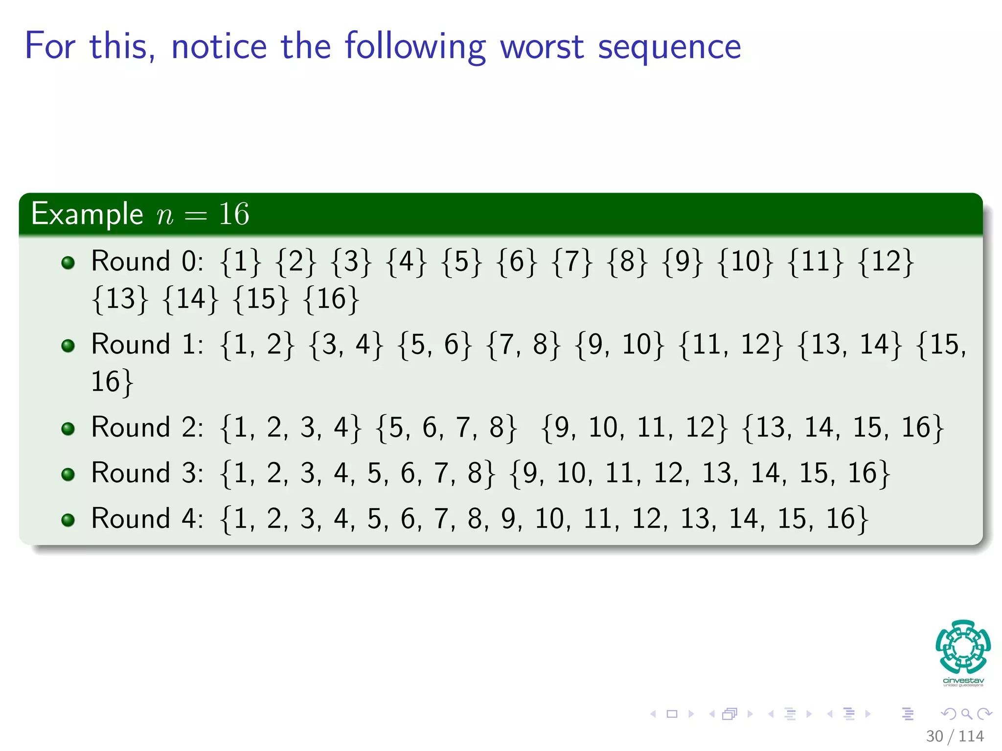 For this, notice the following worst sequence
Example n = 16
Round 0: {1} {2} {3} {4} {5} {6} {7} {8} {9} {10} {11} {12}
{13} {14} {15} {16}
Round 1: {1, 2} {3, 4} {5, 6} {7, 8} {9, 10} {11, 12} {13, 14} {15,
16}
Round 2: {1, 2, 3, 4} {5, 6, 7, 8} {9, 10, 11, 12} {13, 14, 15, 16}
Round 3: {1, 2, 3, 4, 5, 6, 7, 8} {9, 10, 11, 12, 13, 14, 15, 16}
Round 4: {1, 2, 3, 4, 5, 6, 7, 8, 9, 10, 11, 12, 13, 14, 15, 16}
30 / 114
 
