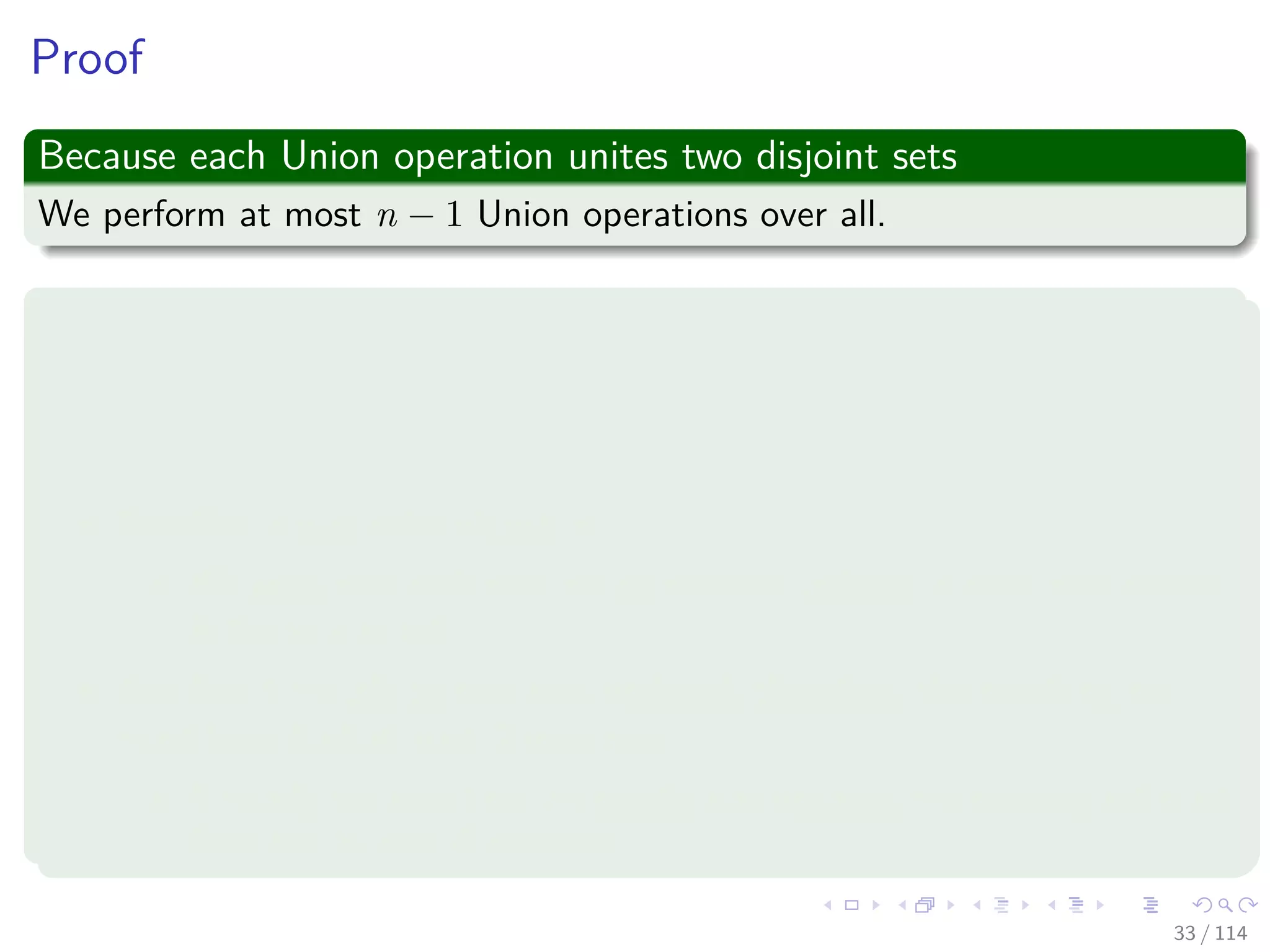 Proof
Because each Union operation unites two disjoint sets
We perform at most n − 1 Union operations over all.
We now bound the total time taken by these Union operations
We start by determining, for each object, an upper bound on the
number of times the object’s pointer back to its set object is
updated.
Consider a particular object x.
We know that each time x’s pointer was updated, x must have started
in the smaller set.
The ﬁrst time x’s pointer was updated, therefore, the resulting set
must have had at least 2 members.
Similarly, the next time x’s pointer was updated, the resulting set must
have had at least 4 members.
33 / 114
 
