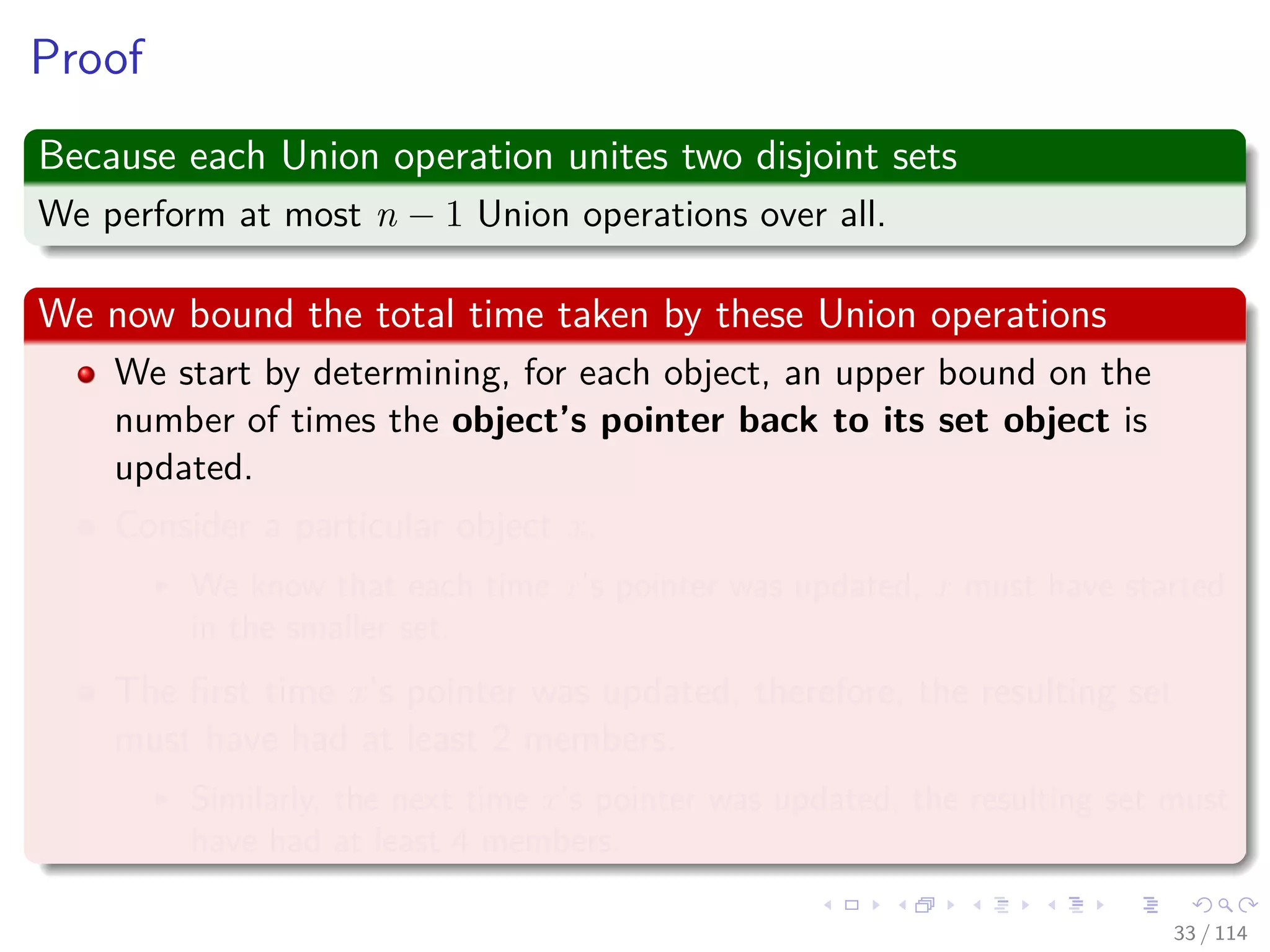 Proof
Because each Union operation unites two disjoint sets
We perform at most n − 1 Union operations over all.
We now bound the total time taken by these Union operations
We start by determining, for each object, an upper bound on the
number of times the object’s pointer back to its set object is
updated.
Consider a particular object x.
We know that each time x’s pointer was updated, x must have started
in the smaller set.
The ﬁrst time x’s pointer was updated, therefore, the resulting set
must have had at least 2 members.
Similarly, the next time x’s pointer was updated, the resulting set must
have had at least 4 members.
33 / 114
 