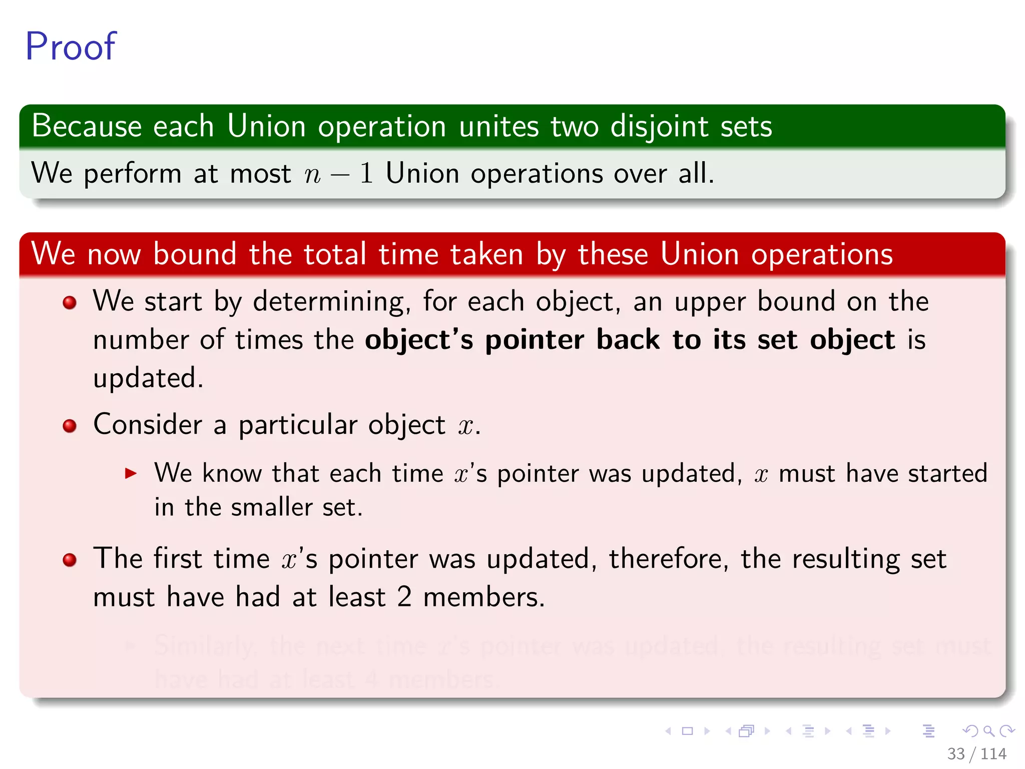 Proof
Because each Union operation unites two disjoint sets
We perform at most n − 1 Union operations over all.
We now bound the total time taken by these Union operations
We start by determining, for each object, an upper bound on the
number of times the object’s pointer back to its set object is
updated.
Consider a particular object x.
We know that each time x’s pointer was updated, x must have started
in the smaller set.
The ﬁrst time x’s pointer was updated, therefore, the resulting set
must have had at least 2 members.
Similarly, the next time x’s pointer was updated, the resulting set must
have had at least 4 members.
33 / 114
 