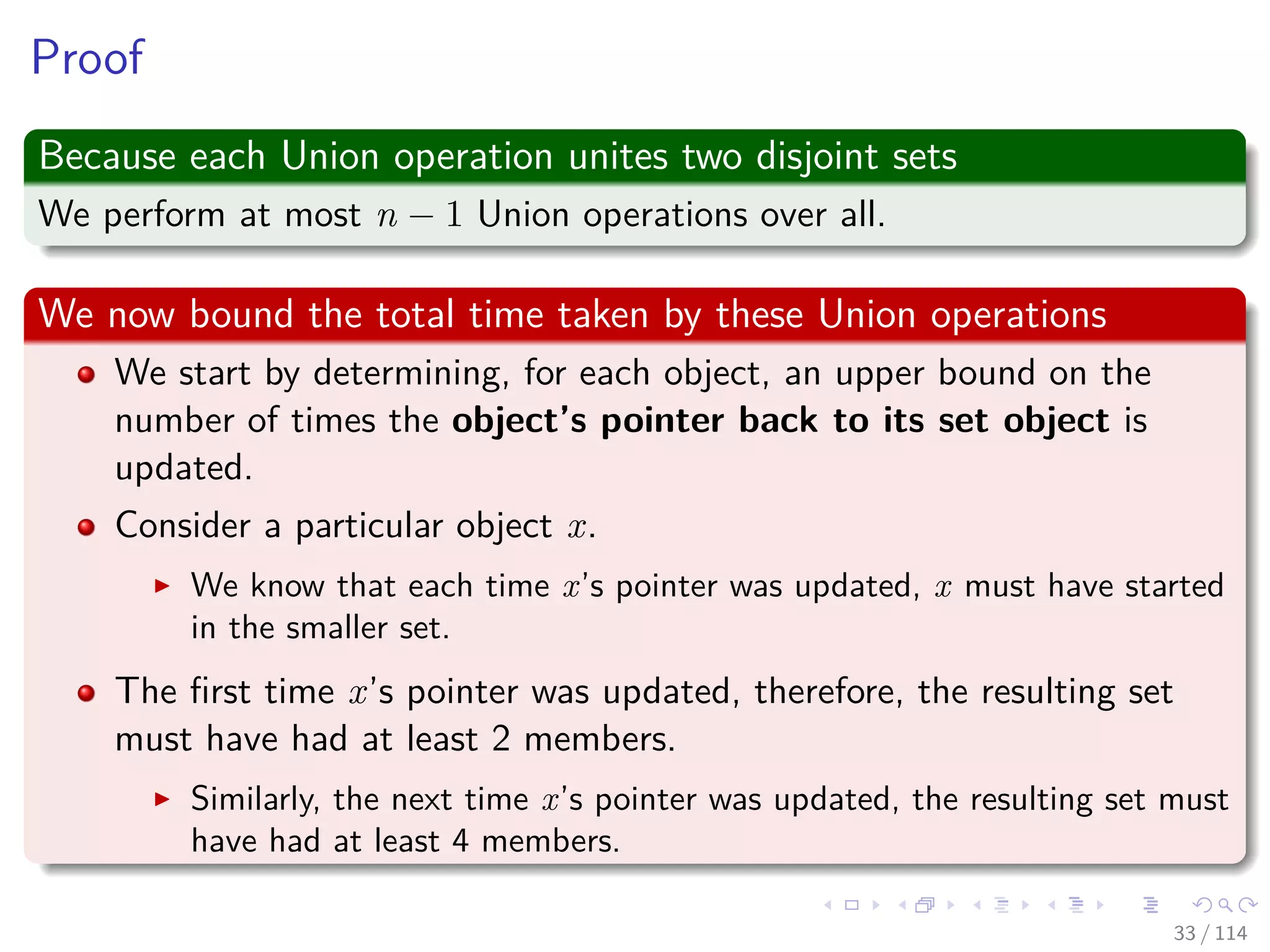 Proof
Because each Union operation unites two disjoint sets
We perform at most n − 1 Union operations over all.
We now bound the total time taken by these Union operations
We start by determining, for each object, an upper bound on the
number of times the object’s pointer back to its set object is
updated.
Consider a particular object x.
We know that each time x’s pointer was updated, x must have started
in the smaller set.
The ﬁrst time x’s pointer was updated, therefore, the resulting set
must have had at least 2 members.
Similarly, the next time x’s pointer was updated, the resulting set must
have had at least 4 members.
33 / 114
 