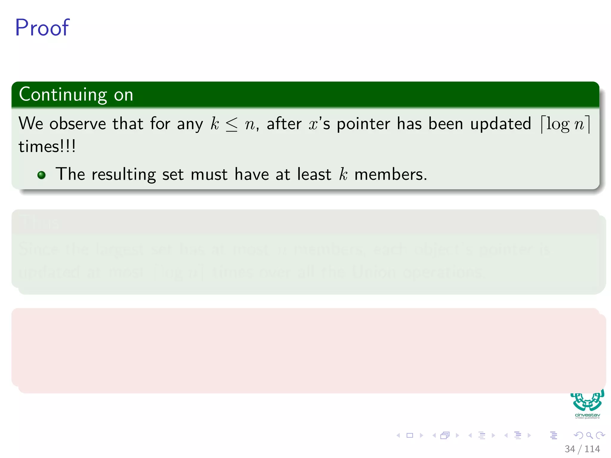 Proof
Continuing on
We observe that for any k ≤ n, after x’s pointer has been updated log n
times!!!
The resulting set must have at least k members.
Thus
Since the largest set has at most n members, each object’s pointer is
updated at most log n times over all the Union operations.
Then
The total time spent updating object pointers over all Union operations is
O (n log n).
34 / 114
 