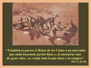 “ También se parece el Reino de los Cielos a un mercader que anda buscando perlas finas y, al encontrar una  de gran valor, va, vende todo lo que tiene y la compra”. (Mt 13, 44-46) 