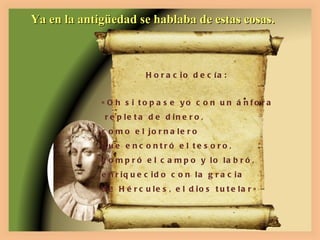 Ya en la antigüedad se hablaba de estas cosas. Horacio decía: «Oh si topase yo con un ánfora repleta de dinero, como el jornalero  que encontró el tesoro,  compró el campo y lo labró,  enriquecido con la gracia de Hércules, el dios tutelar» 