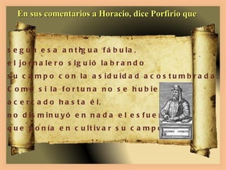 En sus comentarios a Horacio, dice Porfirio que según esa antigua fábula,  el jornalero siguió labrando su campo con la asiduidad acostumbrada. Como si la fortuna no se hubiera  acercado hasta él, no disminuyó en nada el esfuerzo  que ponía en cultivar su campo. 