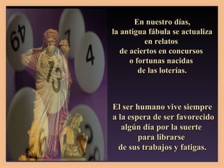 En nuestro días, la antigua fábula se actualiza  en relatos  de aciertos en concursos  o fortunas nacidas  de las loterías. El ser humano vive siempre a la espera de ser favorecido algún día por la suerte  para librarse  de sus trabajos y fatigas. 