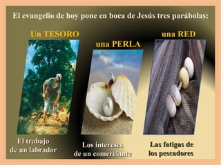 El evangelio de hoy pone en boca de Jesús tres parábolas: El trabajo  de un labrador Un TESORO Los intereses  de un comerciante una PERLA Las fatigas de los pescadores una RED 