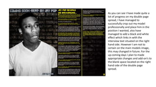 As you can see I have made quite a
lot of progress on my double page
spread, I have managed to
successfully crop out my model
professionally and place him in the
position I wanted, also have
managed to add a black and white
effect which links in with the
interview text situated on the right
hand side. However I am not to
certain on the main models image,
this may changed in future. For the
up coming days I plan to made
appropriate changes and add-on's to
the blank space located on the right
hand side of the double page
spread.

 