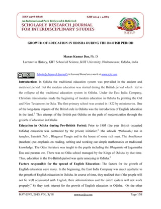 SRJIS/BIMONTHLY/ MANAS KUMAR DAS(158-163)
MAY-JUNE, 2015, VOL. 3/18 www.srjis.com Page 158
GROWTH OF EDUCATION IN ODISHA DURING THE BRITISH PERIOD
Manas Kumar Das, Ph. D
Lecturer in History, KIIT School of Science, KIIT University, Bhubaneswar, Odisha, India
Introduction: In Odisha the traditional education system was prevailed in the ancient and
medieval period. But the modern education was started during the British period which led to
the collapse of the traditional education system in Odisha. Under the East India Company,
Christian missionaries made the beginning of modern education in Odisha by printing the Old
and New Testaments in Odia. The first primary school was created in 1822 by missionaries. One
of the long-term impacts of the British rule in Odisha was the introduction of English education
in the land.1
This attempt of the British put Odisha on the path of modernization through the
growth of education in Odisha
Education in Odisha during Pre-British Period: Prior to 1803 (the year British occupied
Odisha) education was controlled by the private initiative.2
The schools (Pathasala) ran in
temples, Sanskrit Tols , Bhagavat Tungis and in the house of some rich men. The Avadhanas
(teachers) put emphasis on reading, writing and working out simple mathematics or traditional
knowledge. The Odia literature was taught to the pupils including the Bhagavata of Jagannatha
Das and puranas etc. There was no Odia school managed by the Kings of Odisha by that time.
Thus, education in the Pre-British period was quite annoying in Odisha.3
Factors responsible for the spread of English Education: The factors for the growth of
English education were many. In the beginning, the East India Company was much apathetic to
the growth of English education in Odisha. In course of time, they realized that if the people will
not be well acquainted with English, their administration and the entire system will not work
properly.4
So they took interest for the growth of English education in Odisha. On the other
Scholarly Research Journal's is licensed Based on a work at www.srjis.com
 
