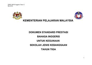 DRAF DSP B Inggeris Tahun 3 
Mei 2012 
1 
KEMENTERIAN PELAJARAN MALAYSIA 
DOKUMEN STANDARD PRESTASI 
BAHASA INGGERIS 
UNTUK KEGUNAAN 
SEKOLAH JENIS KEBANGSAAN 
TAHUN TIGA 
 