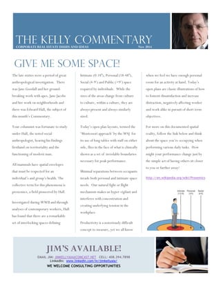 The Kelly commentary 
CORPORATE REAL ESTATE ISSUES AND IDEAS Nov 2014 
GIVE ME SOME SPACE! 
Intimate (0-18”), Personal (18-48”), 
Social (4-9’) and Public (>9’) space 
required by individuals. While the 
sizes of the areas change from culture 
to culture, within a culture, they are 
always present and always similarly 
sized. 
Today’s open plan layouts, termed the 
‘Montessori approach’ by theWSJ for 
its use of long tables with staff on either 
side, flies in the face of what is clinically 
shown as a set of inviolable boundaries 
necessary for peak performance. 
Minimal separations between occupants 
invade both personal and intimate space 
needs. Our natural fight or flight 
mechanism makes us hyper-vigilant and 
interferes with concentration and 
creating underlying tension in the 
workplace. 
Productivity is a notoriously difficult 
concept to measure, yet we all know 
when we feel we have enough personal 
room for an activity at hand. Today’s 
open plans are classic illustrations of how 
to foment dissatisfaction and increase 
distraction, negatively affecting worker 
and work alike in pursuit of short term 
objectives. 
For more on this documented spatial 
reality, follow the link below and think 
about the space you’re occupying when 
performing various daily tasks. How 
might your performance change just by 
the simple act of having others sit closer 
to you or further away? 
http://en.wikipedia.org/wiki/Proxemics 
The late sixties were a period of great 
anthropological investigation. There 
was Jane Goodall and her ground-breaking 
work with apes, Jane Jacobs 
and her work on neighborhoods and 
there was Edward Hall, the subject of 
this month’s Commentary. 
Your columnist was fortunate to study 
under Hall, the noted social 
anthropologist, hearing his findings 
firsthand on territoriality and the 
functioning of modern man. 
All mammals have spatial envelopes 
that must be respected for an 
individual’s and group’s health. The 
collective term for this phenomena is 
proxemics, a field pioneered by Hall. 
Investigated duringWWII and through 
analyses of contemporary workers, Hall 
has found that there are a remarkable 
set of interlocking spaces defining 
JIM’S AVAILABLE! 
EMAIL JIM: JIMKELLYAIA@COMCAST.NET CELL: 408.394.7898 
LinkedIn: www.linkedin.com/in/jimkellyaia/ 
WE WELCOME CONSULTING OPPORTUNITIES 
