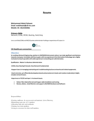 Resume
Mohammed Abdul Faheem
Email :mafaheem@c3i-inc.com
Mobile :91 +8121433461
Primary Skills
Network, CCNA, MCSE, Routing, Switching
Iama certified CCNAand MCSESystemadministratorholdingan experienceof 2+yearsIn
C3i Healthcare connection
Obective
Im seekingaNetworkEngineering position in LAN/WANEnivironment,where ican make significant contributions
towardsacompany immediate and future goals with myexperiencein the Information Technology.Iam ahighly
motivated networkspecialist with solid experiencein networkingand administration.
Qualification : Master'sin Business Administration
>CCNA ,Cisco RoutingProtocols.Cisco NetworkFundamentals
>Support Usersin managing,maintainingand troublehsootinglocalareanetworksand related equipments.
>Used extensive ,yet efficientlydeveloped protocolsand proceduresto locate and resolvesmoderatelyto highly
complex networkissues.
>Experience in TCP/IP and layer 1-4 networkissues.
 Deliver Fibre Optic,Ethernetand Copper cable Installation and testing.
 Review ,Advise , Install Monitor and support LAN/WANHardwareand Software
Responsibilities:
•Creating mailboxes & useraccounts and maintain Active Directory.
•Maintaining team size of 11 members.
•Allocating daily jobs and workloads.
•Training new team members.
•Acting as a resource for other staff members.
 