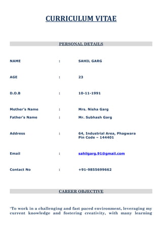 CURRICULUM VITAE
PERSONAL DETAILS
NAME : SAHIL GARG
AGE : 23
D.O.B : 10-11-1991
Mother’s Name : Mrs. Nisha Garg
Father’s Name : Mr. Subhash Garg
Address : 64, Industrial Area, Phagwara
Pin Code – 144401
Email : sahilgarg.91@gmail.com
Contact No : +91-9855699662
CAREER OBJECTIVE
“To work in a challenging and fast paced environment, leveraging my
current knowledge and fostering creativity, with many learning
 