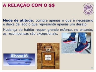 10
Mude de atitude: compre apenas o que é necessário
e deixe de lado o que representa apenas um desejo.
Mudança de hábito requer grande esforço, no entanto,
as recompensas são excepcionais.
A RELAÇÃO COM O $$
 