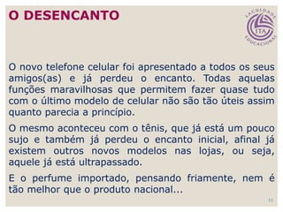 11
O novo telefone celular foi apresentado a todos os seus
amigos(as) e já perdeu o encanto. Todas aquelas
funções maravilhosas que permitem fazer quase tudo
com o último modelo de celular não são tão úteis assim
quanto parecia a princípio.
O mesmo aconteceu com o tênis, que já está um pouco
sujo e também já perdeu o encanto inicial, afinal já
existem outros novos modelos nas lojas, ou seja,
aquele já está ultrapassado.
E o perfume importado, pensando friamente, nem é
tão melhor que o produto nacional...
O DESENCANTO
 