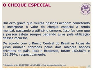 13
Um erro grave que muitas pessoas acabam cometendo
é incorporar o valor do cheque especial à renda
mensal, passando a utilizá-lo sempre. Isso faz com que
a pessoa esteja sempre pagando juros pela utilização
desses recursos.
De acordo com o Banco Central do Brasil as taxas de
juros anuais* cobradas pelos dois maiores bancos
privados do país, Itaú e Bradesco, foram 160,86% e
161,59%, respectivamente.
O CHEQUE ESPECIAL
* Calculadas entre 23/09/2024 a 27/09/2024. Para acompanhamento ver:
https://www.bcb.gov.br/estatisticas/reporttxjuros?codigoSegmento=1&codigoModalidade=216101
 