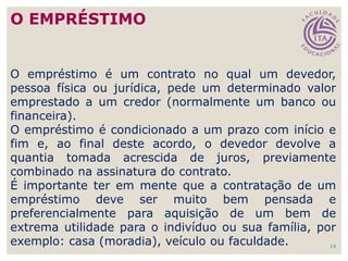 14
O empréstimo é um contrato no qual um devedor,
pessoa física ou jurídica, pede um determinado valor
emprestado a um credor (normalmente um banco ou
financeira).
O empréstimo é condicionado a um prazo com início e
fim e, ao final deste acordo, o devedor devolve a
quantia tomada acrescida de juros, previamente
combinado na assinatura do contrato.
É importante ter em mente que a contratação de um
empréstimo deve ser muito bem pensada e
preferencialmente para aquisição de um bem de
extrema utilidade para o indivíduo ou sua família, por
exemplo: casa (moradia), veículo ou faculdade.
O EMPRÉSTIMO
 