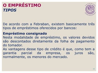 15
De acordo com a Febraban, existem basicamente três
tipos de empréstimos oferecidos por bancos:
Empréstimo consignado
Nesta modalidade de empréstimo, os valores devidos
são descontados diretamente da folha de pagamento
do tomador.
As vantagens desse tipo de crédito é que, como tem a
garantia parcial da empresa, os juros são,
normalmente, os menores do mercado.
O EMPRÉSTIMO
TIPOS
 