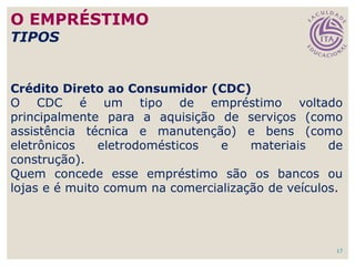 17
Crédito Direto ao Consumidor (CDC)
O CDC é um tipo de empréstimo voltado
principalmente para a aquisição de serviços (como
assistência técnica e manutenção) e bens (como
eletrônicos eletrodomésticos e materiais de
construção).
Quem concede esse empréstimo são os bancos ou
lojas e é muito comum na comercialização de veículos.
O EMPRÉSTIMO
TIPOS
 