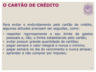 18
Para evitar o endividamento pelo cartão de crédito,
algumas atitudes precisam ser seguidas, como:
• respeitar rigorosamente o seu limite de gastos
pessoais e, não, o limite estabelecido pelo cartão;
• evitar possuir grande quantidade de cartões;
• pagar sempre o valor integral e nunca o mínimo;
• pagar sempre no dia do vencimento e nunca atrasar;
• aprender a não comprar por impulso;
O CARTÃO DE CRÉDITO
 