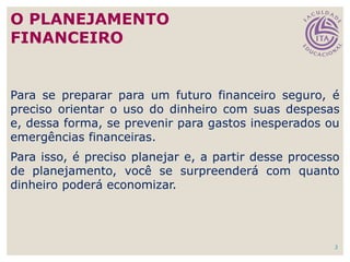 2
Para se preparar para um futuro financeiro seguro, é
preciso orientar o uso do dinheiro com suas despesas
e, dessa forma, se prevenir para gastos inesperados ou
emergências financeiras.
Para isso, é preciso planejar e, a partir desse processo
de planejamento, você se surpreenderá com quanto
dinheiro poderá economizar.
O PLANEJAMENTO
FINANCEIRO
 