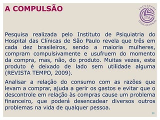 20
Pesquisa realizada pelo Instituto de Psiquiatria do
Hospital das Clínicas de São Paulo revela que três em
cada dez brasileiros, sendo a maioria mulheres,
compram compulsivamente e usufruem do momento
da compra, mas, não, do produto. Muitas vezes, este
produto é deixado de lado sem utilidade alguma
(REVISTA TEMPO, 2009).
Analisar a relação do consumo com as razões que
levam a comprar, ajuda a gerir os gastos e evitar que o
descontrole em relação às compras cause um problema
financeiro, que poderá desencadear diversos outros
problemas na vida de qualquer pessoa.
A COMPULSÃO
 