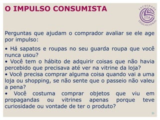 21
Perguntas que ajudam o comprador avaliar se ele age
por impulso:
• Há sapatos e roupas no seu guarda roupa que você
nunca usou?
• Você tem o hábito de adquirir coisas que não havia
percebido que precisava até ver na vitrine da loja?
• Você precisa comprar alguma coisa quando vai a uma
loja ou shopping, se não sente que o passeio não valeu
a pena?
• Você costuma comprar objetos que viu em
propagandas ou vitrines apenas porque teve
curiosidade ou vontade de ter o produto?
O IMPULSO CONSUMISTA
 
