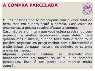24
Muitas pessoas não se preocupam com o valor total do
bem, mas em quanto ficará a parcela. Caso caiba no
orçamento, a pessoa resolve efetuar a compra.
Caso não seja um item que você esteja precisando com
urgência, é melhor economizar uma determinada
quantia mês a mês e, quando tiver todo o dinheiro, é
possível negociar um preço melhor com o fornecedor e
então deixar de pagar muito mais dinheiro parcelando
em vários meses.
Algumas pessoas acabam se descontrolando
financeiramente em função do acúmulo de compras
parceladas. Esse é um ponto que merece muita
atenção.
A COMPRA PARCELADA
 