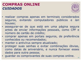 25
• realizar compras apenas em terminais considerados
seguros, evitando computadores públicos e lan
houses;
• assegurar-se de que está em uma página segura
antes de enviar informações pessoais, como CPF e
número de cartão de crédito;
• comprar apenas em portais seguros, de preferência
conhecidos ou recomendados;
• manter o antivírus sempre atualizado;
• proteger suas senhas e evitar combinações óbvias,
como datas de aniversário, e nunca fornecer esses
dados para outra pessoa;
• guardar os comprovantes de suas compras online.
COMPRAS ONLINE
CUIDADOS
 