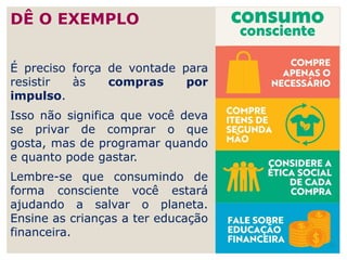 É preciso força de vontade para
resistir às compras por
impulso.
Isso não significa que você deva
se privar de comprar o que
gosta, mas de programar quando
e quanto pode gastar.
Lembre-se que consumindo de
forma consciente você estará
ajudando a salvar o planeta.
Ensine as crianças a ter educação
financeira.
26
DÊ O EXEMPLO
 