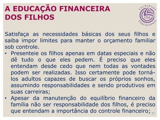 Satisfaça as necessidades básicas dos seus filhos e
saiba impor limites para manter o orçamento familiar
sob controle.
• Presenteie os filhos apenas em datas especiais e não
dê tudo o que eles pedem. É preciso que eles
entendam desde cedo que nem todas as vontades
podem ser realizadas. Isso certamente pode torná-
los adultos capazes de buscar os próprios sonhos,
assumindo responsabilidades e sendo produtivos em
suas carreiras;
• Apesar da manutenção do equilíbrio financeiro da
família não ser responsabilidade dos filhos, é preciso
que entendam a importância do controle financeiro; 27
A EDUCAÇÃO FINANCEIRA
DOS FILHOS
 