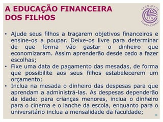 • Ajude seus filhos a traçarem objetivos financeiros e
ensine-os a poupar. Deixe-os livre para determinar
de que forma vão gastar o dinheiro que
economizaram. Assim aprenderão desde cedo a fazer
escolhas;
• Fixe uma data de pagamento das mesadas, de forma
que possibilite aos seus filhos estabelecerem um
orçamento;
• Inclua na mesada o dinheiro das despesas para que
aprendam a administrá-las. As despesas dependerão
da idade: para crianças menores, inclua o dinheiro
para o cinema e o lanche da escola, enquanto para o
universitário inclua a mensalidade da faculdade; 28
A EDUCAÇÃO FINANCEIRA
DOS FILHOS
 