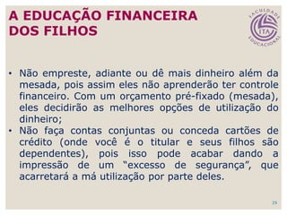 • Não empreste, adiante ou dê mais dinheiro além da
mesada, pois assim eles não aprenderão ter controle
financeiro. Com um orçamento pré-fixado (mesada),
eles decidirão as melhores opções de utilização do
dinheiro;
• Não faça contas conjuntas ou conceda cartões de
crédito (onde você é o titular e seus filhos são
dependentes), pois isso pode acabar dando a
impressão de um “excesso de segurança”, que
acarretará a má utilização por parte deles.
29
A EDUCAÇÃO FINANCEIRA
DOS FILHOS
 