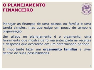 3
Planejar as finanças de uma pessoa ou família é uma
tarefa simples, mas que exige um pouco de tempo e
organização.
Um aliado no planejamento é o orçamento, uma
ferramenta que mostra de forma antecipada as receitas
e despesas que ocorrerão em um determinado período.
É importante fazer um orçamento familiar e viver
dentro de suas possibilidades.
O PLANEJAMENTO
FINANCEIRO
 