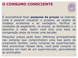 30
É aconselhável fazer pesquisa de preços na internet,
onde é possível visualizar o produto, as opções de
modelos existentes e as vantagens. Verificar as
condições de pagamento, os prazos, as facilidades e o
desconto à vista. Assim você terá uma base de
comparação antes de tomar uma decisão.
Pesquisar preços pode fazer diferença principalmente
nas compras que comprometem uma boa parte do
orçamento familiar, como compras de supermercado.
Para economizar nesses itens, você pode comprar os
produtos em mais de um supermercado, aproveitando
as promoções.
O CONSUMO CONSCIENTE
 