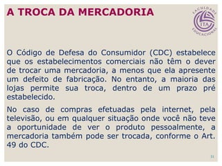 31
O Código de Defesa do Consumidor (CDC) estabelece
que os estabelecimentos comerciais não têm o dever
de trocar uma mercadoria, a menos que ela apresente
um defeito de fabricação. No entanto, a maioria das
lojas permite sua troca, dentro de um prazo pré
estabelecido.
No caso de compras efetuadas pela internet, pela
televisão, ou em qualquer situação onde você não teve
a oportunidade de ver o produto pessoalmente, a
mercadoria também pode ser trocada, conforme o Art.
49 do CDC.
A TROCA DA MERCADORIA
 