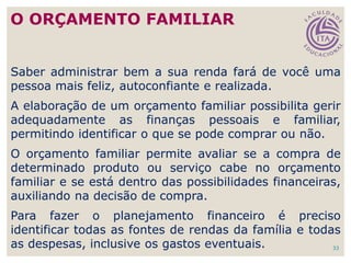 33
Saber administrar bem a sua renda fará de você uma
pessoa mais feliz, autoconfiante e realizada.
A elaboração de um orçamento familiar possibilita gerir
adequadamente as finanças pessoais e familiar,
permitindo identificar o que se pode comprar ou não.
O orçamento familiar permite avaliar se a compra de
determinado produto ou serviço cabe no orçamento
familiar e se está dentro das possibilidades financeiras,
auxiliando na decisão de compra.
Para fazer o planejamento financeiro é preciso
identificar todas as fontes de rendas da família e todas
as despesas, inclusive os gastos eventuais.
O ORÇAMENTO FAMILIAR
 