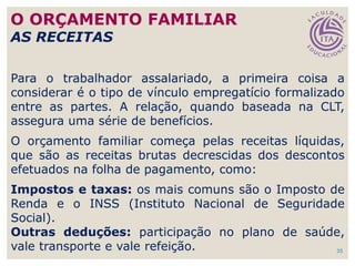 35
Para o trabalhador assalariado, a primeira coisa a
considerar é o tipo de vínculo empregatício formalizado
entre as partes. A relação, quando baseada na CLT,
assegura uma série de benefícios.
O orçamento familiar começa pelas receitas líquidas,
que são as receitas brutas decrescidas dos descontos
efetuados na folha de pagamento, como:
Impostos e taxas: os mais comuns são o Imposto de
Renda e o INSS (Instituto Nacional de Seguridade
Social).
Outras deduções: participação no plano de saúde,
vale transporte e vale refeição.
O ORÇAMENTO FAMILIAR
AS RECEITAS
 