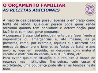 38
A maioria das pessoas possui apenas o emprego como
fonte de renda. Qualquer pessoa pode gerar renda
adicional quando tem habilidade e determinação para
fazê-lo e, com isso, gerar poupança.
A poupança é essencial principalmente para fazer frente a
imprevistos ou emergências e, até mesmo, as já
previstas, como, por exemplo, aquelas que ocorrem nos
meses de dezembro e janeiro, as festas de Natal e ano
novo e, logo em seguida, as despesas com material
escolar e matrícula da escola, o IPTU, o IPVA, etc.
Para evitar qualquer situação que requeira a busca de
recursos nas instituições financeiras, cujo custo é
exorbitante, uma poupança pode aliviar as tensões nesta
hora.
O ORÇAMENTO FAMILIAR
AS RECEITAS ADICIONAIS
 