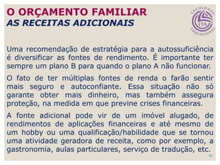 39
Uma recomendação de estratégia para a autossuficiência
é diversificar as fontes de rendimento. É importante ter
sempre um plano B para quando o plano A não funcionar.
O fato de ter múltiplas fontes de renda o farão sentir
mais seguro e autoconfiante. Essa situação não só
garante obter mais dinheiro, mas também assegura
proteção, na medida em que previne crises financeiras.
A fonte adicional pode vir de um imóvel alugado, de
rendimentos de aplicações financeiras e até mesmo de
um hobby ou uma qualificação/habilidade que se tornou
uma atividade geradora de receita, como por exemplo, a
gastronomia, aulas particulares, serviço de tradução, etc.
O ORÇAMENTO FAMILIAR
AS RECEITAS ADICIONAIS
 