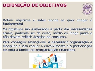 4
Definir objetivos e saber aonde se quer chegar é
fundamental.
Os objetivos são elaborados a partir das necessidades
atuais, podendo ser de curto, médio ou longo prazo e
não devem refletir desejos de consumo.
Para conseguir alcançá-los, é necessário organização e
disciplina e isso requer o envolvimento e a participação
de toda a família na reorganização financeira.
DEFINIÇÃO DE OBJETIVOS
 