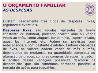 41
Existem basicamente três tipos de despesas: fixas,
regulares e eventuais.
Despesas fixas: são aquelas realizadas de forma
constante ou habitual, podendo ocorrer uma ou várias
vezes ao mês, como aluguel, condomínio, supermercado,
água, luz, internet, etc. Podem ser previstas com
antecedência e com bastante exatidão. Embora chamadas
de fixas, os valores podem variar de mês a mês,
dependendo de mudanças na quantidade comprada ou
alteração de preços, como as compras de supermercado.
A análise dessas variações possibilita descobrir os
desperdícios que são cometidos, tornando possível a
tomada de ações para reduzi-los.
O ORÇAMENTO FAMILIAR
AS DESPESAS
 