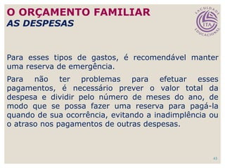 43
Para esses tipos de gastos, é recomendável manter
uma reserva de emergência.
Para não ter problemas para efetuar esses
pagamentos, é necessário prever o valor total da
despesa e dividir pelo número de meses do ano, de
modo que se possa fazer uma reserva para pagá-la
quando de sua ocorrência, evitando a inadimplência ou
o atraso nos pagamentos de outras despesas.
O ORÇAMENTO FAMILIAR
AS DESPESAS
 