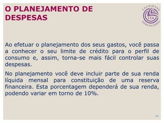 44
Ao efetuar o planejamento dos seus gastos, você passa
a conhecer o seu limite de crédito para o perfil de
consumo e, assim, torna-se mais fácil controlar suas
despesas.
No planejamento você deve incluir parte de sua renda
líquida mensal para constituição de uma reserva
financeira. Esta porcentagem dependerá de sua renda,
podendo variar em torno de 10%.
O PLANEJAMENTO DE
DESPESAS
 