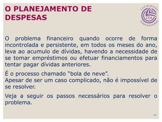 45
O problema financeiro quando ocorre de forma
incontrolada e persistente, em todos os meses do ano,
leva ao acumulo de dívidas, havendo a necessidade de
se tomar empréstimos ou efetuar financiamentos para
tentar pagar dívidas anteriores.
É o processo chamado “bola de neve”.
Apesar de ser um caso complicado, não é impossível de
se resolver.
Veja a seguir os passos necessários para resolver o
problema.
O PLANEJAMENTO DE
DESPESAS
 