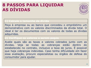 46
8 PASSOS PARA LIQUIDAR
AS DÍVIDAS
1) Calcule o tamanho da dívida
Peça à empresa ou ao banco que concedeu o empréstimo um
demonstrativo com os valores discriminados da dívida total. O
ideal é ter os documentos com os valores de todas as dívidas
adquiridas.
2) Verifique os valores a serem pagos
Avalie quais são as taxas e valores cobrados junto com as
dívidas. Veja se todas as cobranças estão dentro do
estabelecido no contrato, inclusive a taxa de juros. É possível
que haja cobranças indevidas. Caso tenha dificuldade em fazer
essa avaliação, procure especialistas ou órgãos de defesa do
consumidor para ajudar.
 