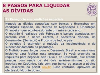 47
3) Renegocie em condições especiais
Negocie as dívidas contraídas com bancos e financeiras em
condições especiais, no Mutirão de Negociação e Orientação
Financeira, que acontece durante um mês a cada ano.
O mutirão é realizado pela Febraban e bancos associados em
parceria com o Banco Central, a Secretaria Nacional do
Consumidor (Senacon) e Procons de todo o país.
O objetivo é estimular a redução da inadimplência e do
superendividamento da população.
O Mutirão soma forças com o Desenrola Brasil e é mais uma
iniciativa para facilitar esse processo. Se você preenche os
requisitos para negociar pela Faixa 1 do Desenrola, que atende
pessoas com renda de até dois salários-mínimos ou são
inscritas no CadÚnico, fale com seu banco ou acesse a página
do Desenrola no portal Gov.br. Caso contrário, aproveite as
ofertas do Mutirão do ano.
8 PASSOS PARA LIQUIDAR
AS DÍVIDAS
 
