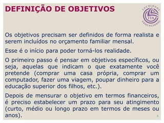 5
Os objetivos precisam ser definidos de forma realista e
serem incluídos no orçamento familiar mensal.
Esse é o início para poder torná-los realidade.
O primeiro passo é pensar em objetivos específicos, ou
seja, aquelas que indicam o que exatamente você
pretende (comprar uma casa própria, comprar um
computador, fazer uma viagem, poupar dinheiro para a
educação superior dos filhos, etc.).
Depois de mensurar o objetivo em termos financeiros,
é preciso estabelecer um prazo para seu atingimento
(curto, médio ou longo prazo em termos de meses ou
anos).
DEFINIÇÃO DE OBJETIVOS
 