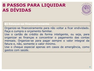 50
8) Eduque-se financeiramente
Organize-se financeiramente para não voltar a ficar endividado.
Faça e cumpra o orçamento familiar.
Use o cartão de crédito de forma inteligente, ou seja, para
organizar as finanças e concentrar o pagamento das contas
mensais. Organize-se para pagar sempre o valor integral da
fatura e, não, somente o valor mínimo.
Use o cheque especial apenas em casos de emergência, como
gastos com saúde.
8 PASSOS PARA LIQUIDAR
AS DÍVIDAS
 