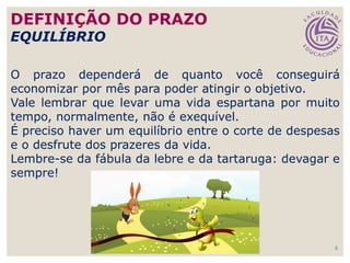 6
O prazo dependerá de quanto você conseguirá
economizar por mês para poder atingir o objetivo.
Vale lembrar que levar uma vida espartana por muito
tempo, normalmente, não é exequível.
É preciso haver um equilíbrio entre o corte de despesas
e o desfrute dos prazeres da vida.
Lembre-se da fábula da lebre e da tartaruga: devagar e
sempre!
DEFINIÇÃO DO PRAZO
EQUILÍBRIO
 